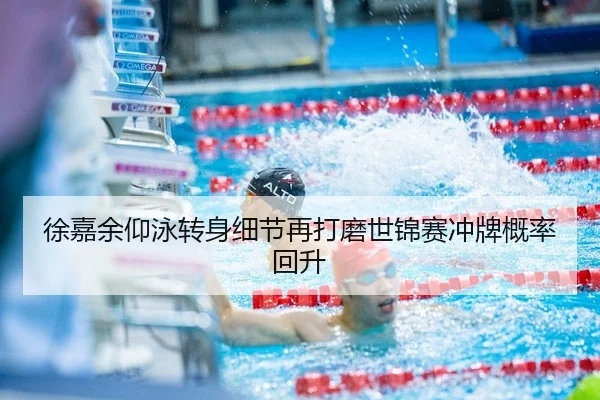 徐嘉余仰泳转身细节再打磨世锦赛冲牌概率回升